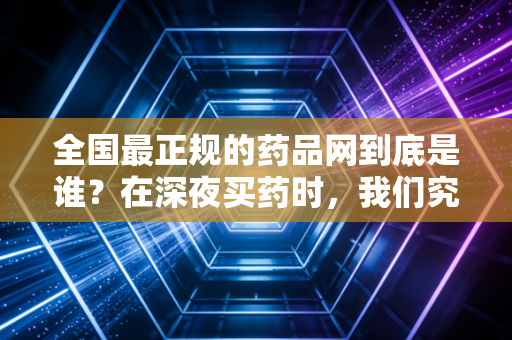 全国最正规的药品网到底是谁？在深夜买药时，我们究竟在为哪份信任买单？