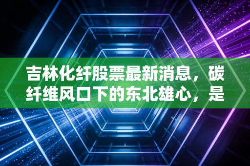 吉林化纤股票最新消息，碳纤维风口下的东北雄心，是困境反转还是资金博弈？