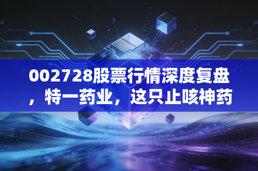002728股票行情深度复盘,特一药业,这只止咳神药背后的投资逻辑是泡沫还是黄金?