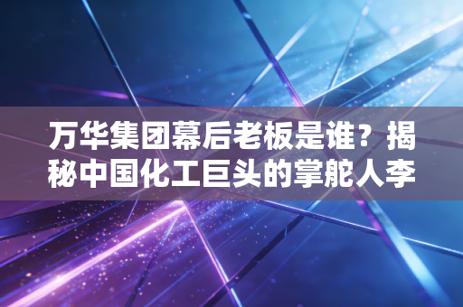 万华集团幕后老板是谁？揭秘中国化工巨头的掌舵人李建奎与他的MDI突围战