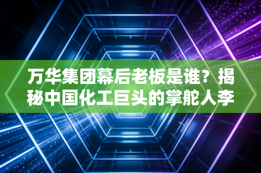 万华集团幕后老板是谁？揭秘中国化工巨头的掌舵人李建奎与他的MDI突围战
