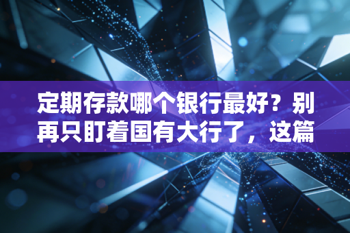 定期存款哪个银行最好？别再只盯着国有大行了，这篇内行人才懂的攻略请收好