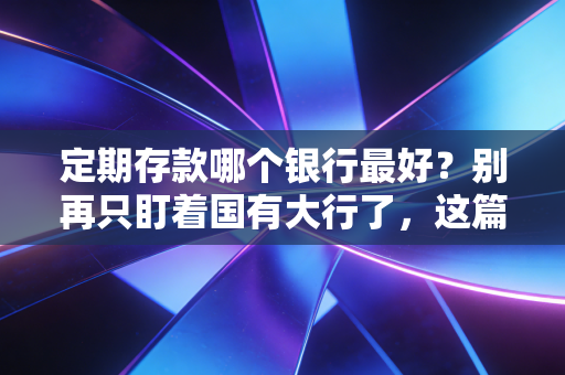 定期存款哪个银行最好？别再只盯着国有大行了，这篇内行人才懂的攻略请收好