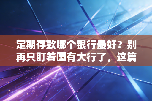 定期存款哪个银行最好？别再只盯着国有大行了，这篇内行人才懂的攻略请收好