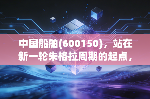 中国船舶(600150)，站在新一轮朱格拉周期的起点，这艘巨轮能带我们驶向何方？