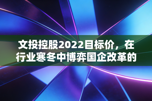 文投控股2022目标价，在行业寒冬中博弈国企改革的重估红利