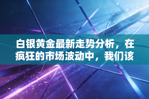 白银黄金最新走势分析,在疯狂的市场波动中,我们该如何安放财富的焦虑?