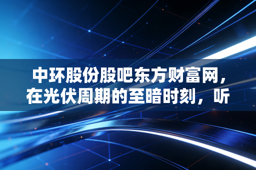 中环股份股吧东方财富网，在光伏周期的至暗时刻，听听散户的叹息与坚守