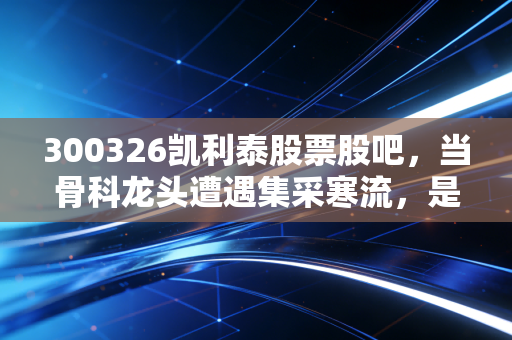 300326凯利泰股票股吧，当骨科龙头遭遇集采寒流，是时候抄底还是割肉离场？