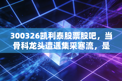 300326凯利泰股票股吧，当骨科龙头遭遇集采寒流，是时候抄底还是割肉离场？