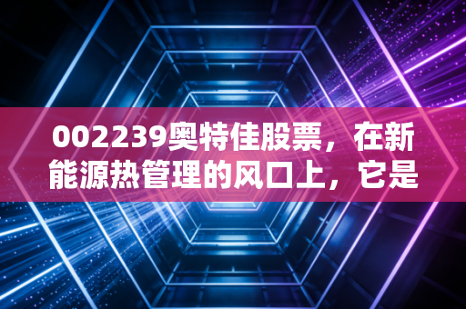 002239奥特佳股票，在新能源热管理的风口上，它是被低估的潜力股还是昙花一现的概念王？
