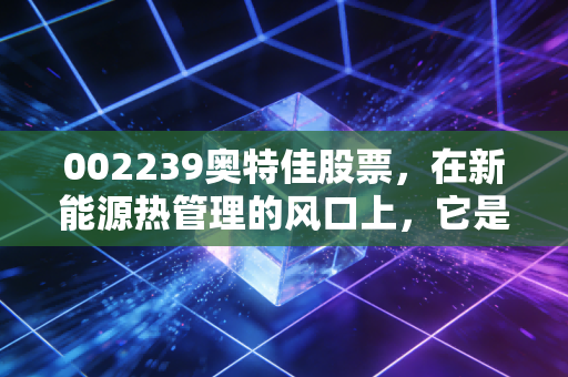 002239奥特佳股票，在新能源热管理的风口上，它是被低估的潜力股还是昙花一现的概念王？