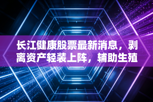 长江健康股票最新消息，剥离资产轻装上阵，辅助生殖风口下的危与机