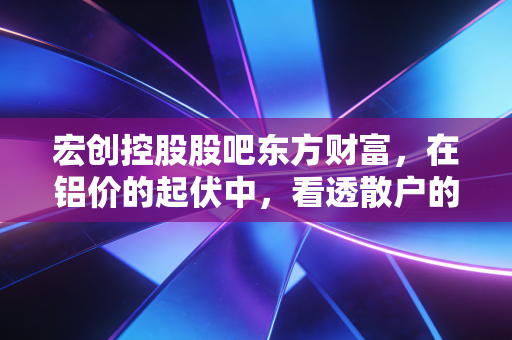 宏创控股股吧东方财富,在铝价的起伏中,看透散户的悲欢与博弈