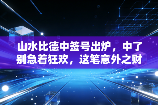 山水比德中签号出炉，中了别急着狂欢，这笔意外之财背后的冷思考