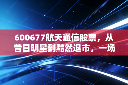 600677航天通信股票，从昔日明星到黯然退市，一场关于信仰与谎言的残酷博弈