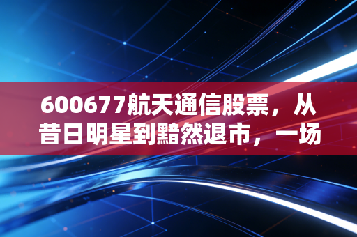 600677航天通信股票，从昔日明星到黯然退市，一场关于信仰与谎言的残酷博弈