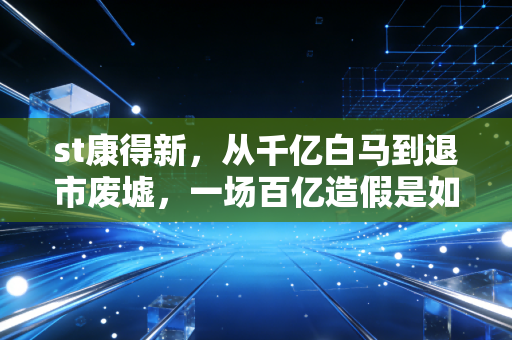 st康得新，从千亿白马到退市废墟，一场百亿造假是如何摧毁13万家庭财富梦的？