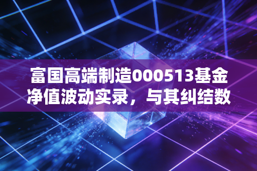 富国高端制造000513基金净值波动实录,与其纠结数字,不如看懂中国制造的硬核逻辑