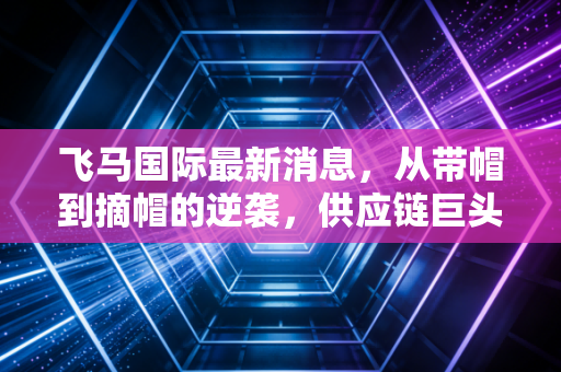 飞马国际最新消息，从带帽到摘帽的逆袭，供应链巨头的绿色转身是风口还是泡沫？