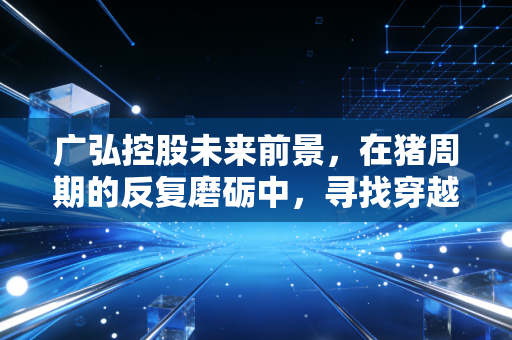 广弘控股未来前景，在猪周期的反复磨砺中，寻找穿越周期的稳健力量