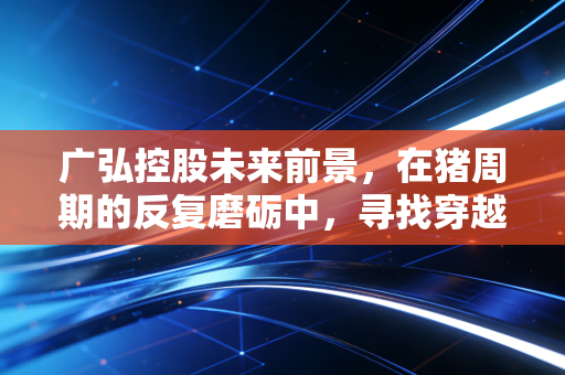 广弘控股未来前景，在猪周期的反复磨砺中，寻找穿越周期的稳健力量