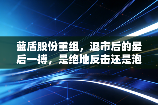 蓝盾股份重组，退市后的最后一搏，是绝地反击还是泡沫幻灭？