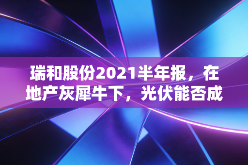 瑞和股份2021半年报,在地产灰犀牛下,光伏能否成为那根救命稻草?