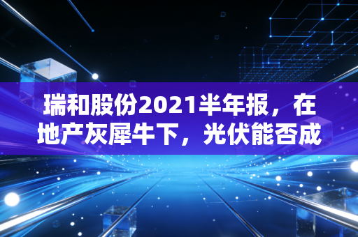 瑞和股份2021半年报，在地产灰犀牛下，光伏能否成为那根救命稻草？