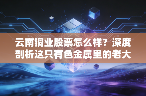 云南铜业股票怎么样？深度剖析这只有色金属里的老大哥还能不能打