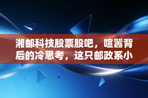 湘邮科技股票股吧,喧嚣背后的冷思考,这只邮政系小票还有多少想象力?