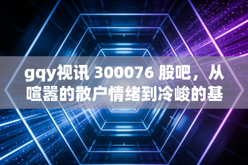 gqy视讯 300076 股吧，从喧嚣的散户情绪到冷峻的基本面，我们该如何审视这只老牌科技股？