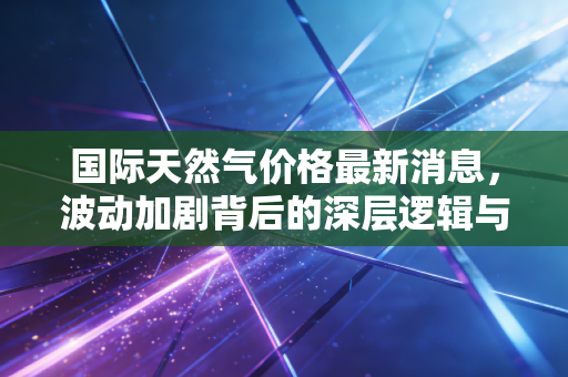 国际天然气价格最新消息，波动加剧背后的深层逻辑与我们的生活