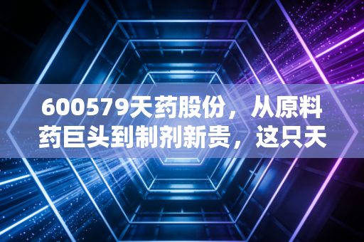 600579天药股份，从原料药巨头到制剂新贵，这只天津老牌药企还能打吗？