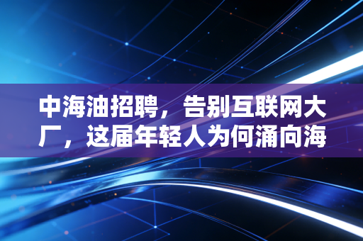 中海油招聘，告别互联网大厂，这届年轻人为何涌向海上铁饭碗？
