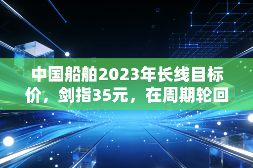 中国船舶2023年长线目标价，剑指35元，在周期轮回中做时间的朋友