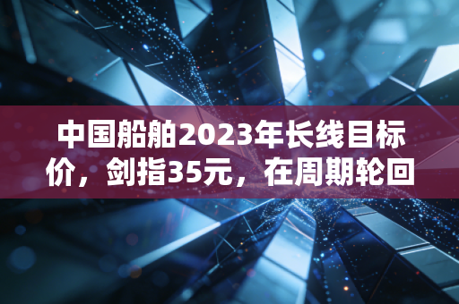中国船舶2023年长线目标价，剑指35元，在周期轮回中做时间的朋友