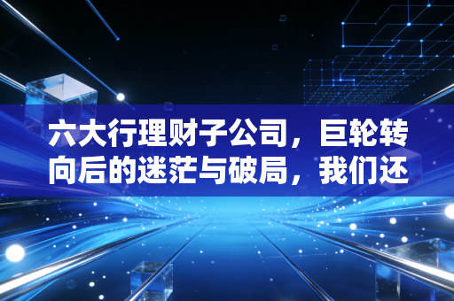 六大行理财子公司，巨轮转向后的迷茫与破局，我们还能安心躺赚吗？