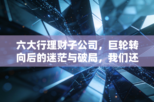 六大行理财子公司，巨轮转向后的迷茫与破局，我们还能安心躺赚吗？