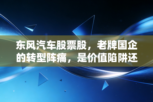 东风汽车股票股，老牌国企的转型阵痛，是价值陷阱还是黄金坑？