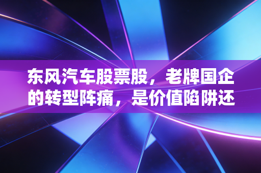 东风汽车股票股，老牌国企的转型阵痛，是价值陷阱还是黄金坑？