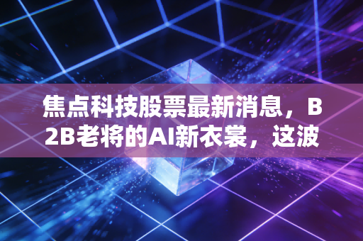 焦点科技股票最新消息，B2B老将的AI新衣裳，这波行情能追吗？