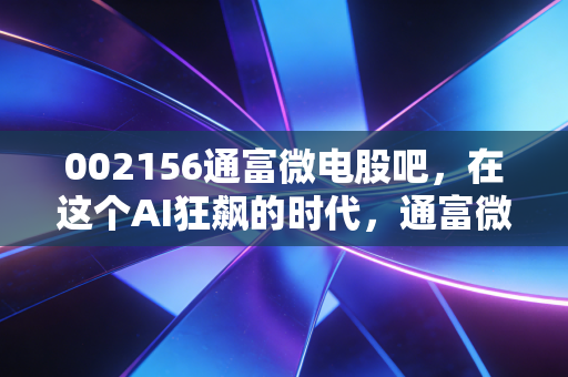002156通富微电股吧,在这个AI狂飙的时代,通富微电到底是真龙还是陪跑?