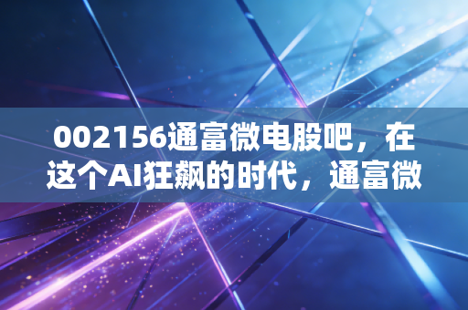 002156通富微电股吧,在这个AI狂飙的时代,通富微电到底是真龙还是陪跑?