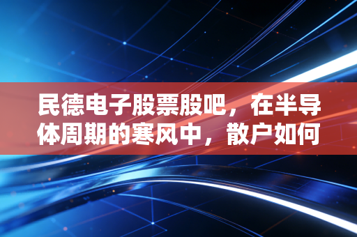 民德电子股票股吧，在半导体周期的寒风中，散户如何守住心中的火种？
