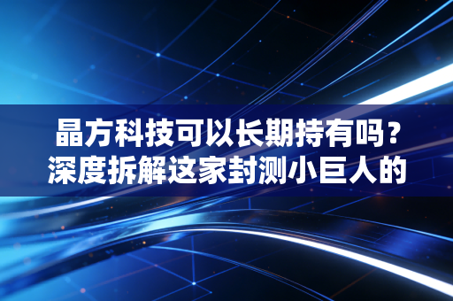 晶方科技可以长期持有吗?深度拆解这家封测小巨人的成色、机遇与潜在陷阱
