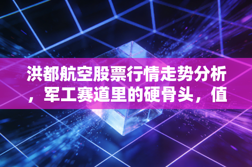 洪都航空股票行情走势分析,军工赛道里的硬骨头,值不值得你细嚼慢咽?