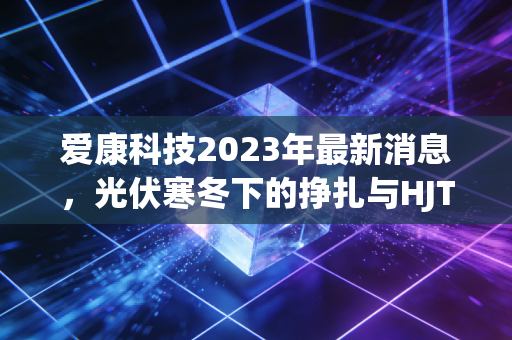 爱康科技2023年最新消息，光伏寒冬下的挣扎与HJT的豪赌，散户投资者的心碎实录