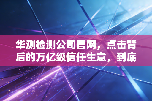 华测检测公司官网，点击背后的万亿级信任生意，到底藏着什么门道？