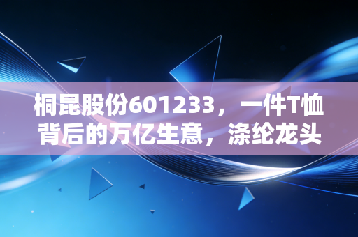 桐昆股份601233,一件T恤背后的万亿生意,涤纶龙头的周期困局与突围